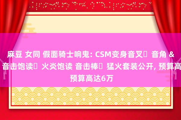 麻豆 女同 假面骑士响鬼: CSM变身音叉・音角 & 音击饱读・火炎饱读 音击棒・猛火套装公开， 预算高达6万