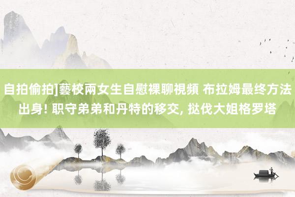 自拍偷拍]藝校兩女生自慰裸聊視頻 布拉姆最终方法出身! 职守弟弟和丹特的移交， 挞伐大姐格罗塔