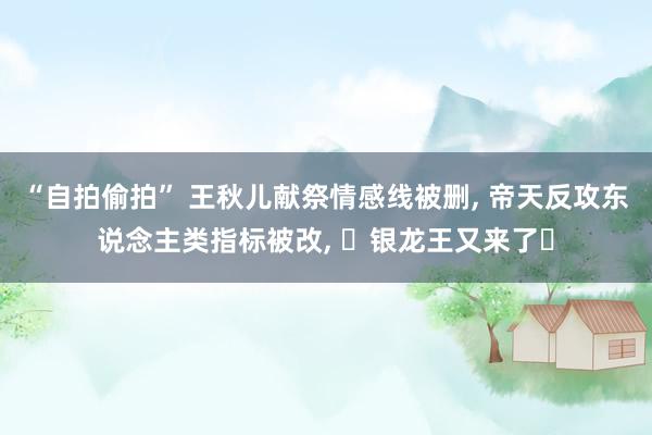 “自拍偷拍” 王秋儿献祭情感线被删， 帝天反攻东说念主类指标被改， ‌银龙王又来了‌