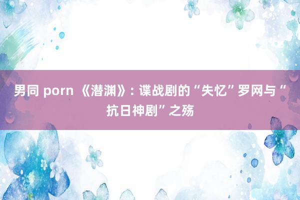 男同 porn 《潜渊》: 谍战剧的“失忆”罗网与“抗日神剧”之殇